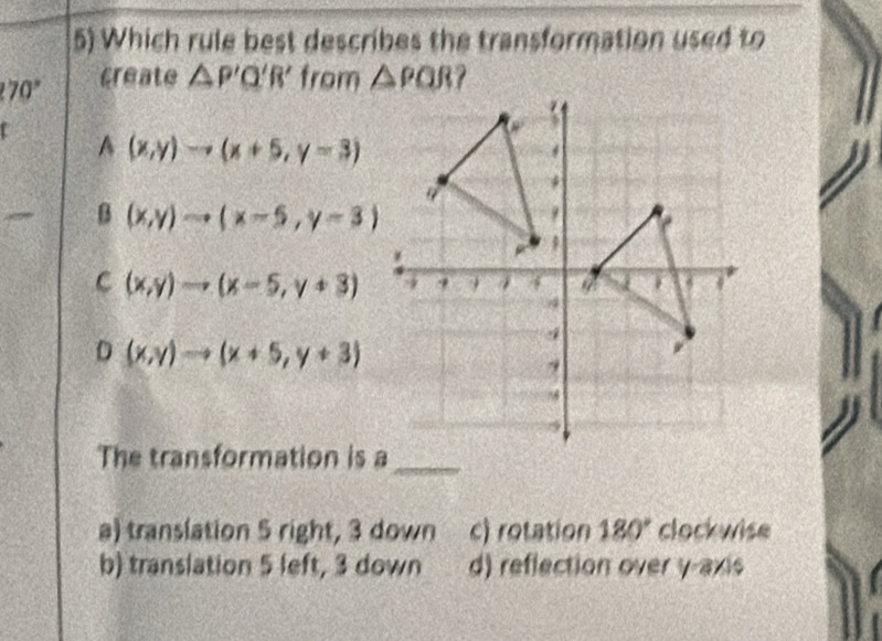 Which rule best describes the transformation used to
70° create △ P'Q'R' from △ PQR
r
A(x,y)to (x+5,y=3)
B (x,y)to (x-5,y-3)
C (x,y)to (x-5,y+3)
D (x,y)to (x+5,y+3)
The transformation is a_
a) translation 5 right, 3 down c) rotation 180° clockwise
b) translation 5 left, 3 down d) reflection over y-axis