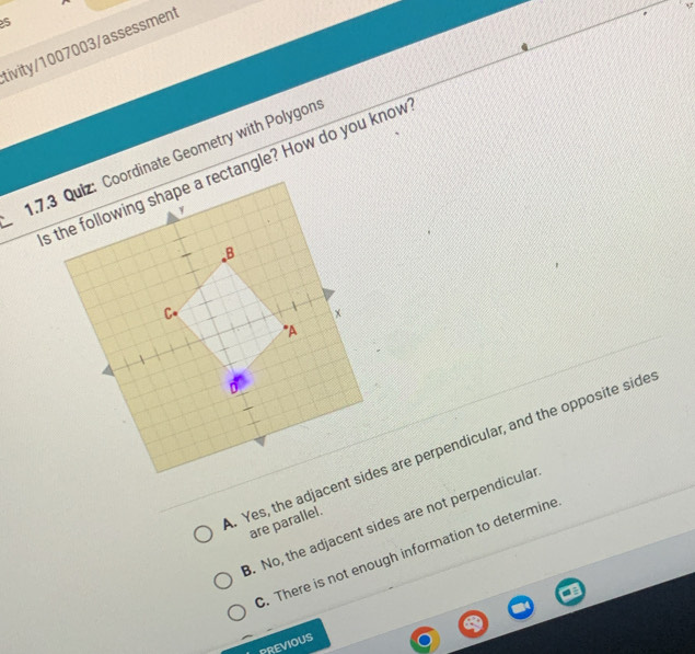 tivity/1007003/assessment
1.7.nate Geometry with Polygon
s the following shape a rectangle? How do you know. Yes, the adjaces are perpendicular, and the opposite side. No, the adjacent sides are not perpendicular
are parallel.. There is not enough information to determine
PREVIOUS