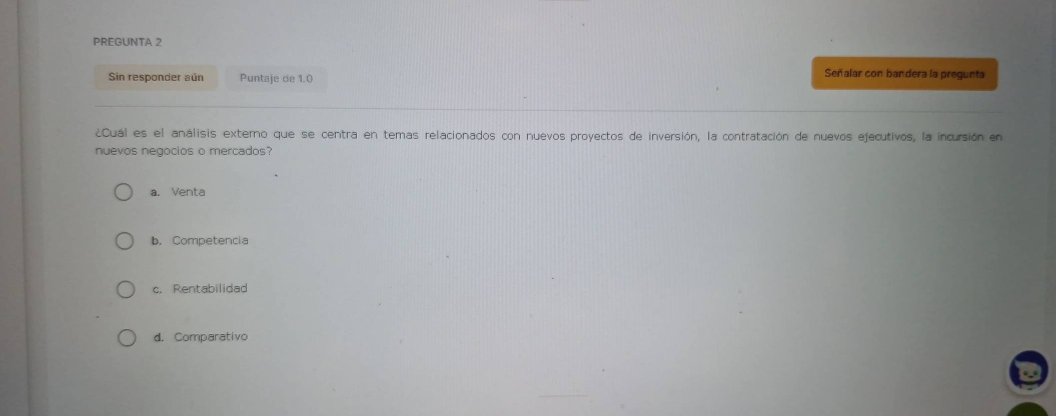 PREGUNTA 2
Sin responder aún Puntaje de 1.0
Señalar con bandera la pregunta
¿Cuál es el análisis externo que se centra en temas relacionados con nuevos proyectos de inversión, la contratación de nuevos ejecutivos, la incursión en
nuevos negocios o mercados?
a. Venta
b. Competencia
c. Rentabilidad
d. Comparativo