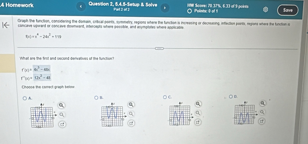 Homework Question 2, 5.4.5-Setup & Solve HW Score: 70.37%, 6.33 of 9 points
,
Part 2 of 2 Points: 0 of 1 Save
Graph the function, considering the domain, critical points, symmetry, regions where the function is increasing or decreasing, inflection points, regions where the function is
concave upward or concave downward, intercepts where possible, and asymptotes where applicable
f(x)=x^4-24x^2+119
What are the first and second derivatives of the function?
f'(x)=4x^3-48x
f''(x)=12x^2-48
Choose the correct graph below
A.
B.
C.
D.
f
y
x
10
- 1
a