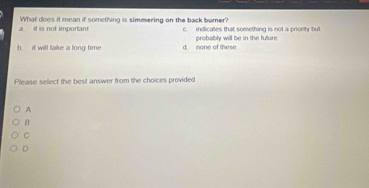 What does it mean if something is simmering on the back burner?
a it is not important cindicates that something is not a priority but
probably will be in the future
b. it will take a long time d. none of these
Please select the best answer from the choices provided
A
B
C
D