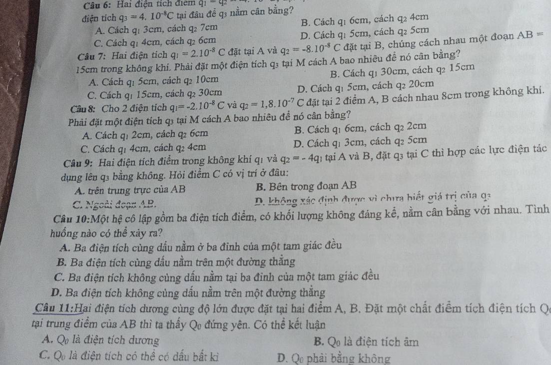 Hai điện tích điểm q_1=q_2
điện tích q_3=4.10^(-8)C tại đâu để q3 nằm cân bằng?
A. Cách q: 3cm, cách q_27c m B. Cách q1 6cm, cách q2 4cm
C. Cách q1 4cm, cách q2 6cm D. Cách qi 5cm, cách y 5cm
Câu 7: Hai điện tích q_1=2.10^(-8)C đặt tại A và q_2=-8.10^(-8)C đặt tại B, chúng cách nhau một đoạn AB=
15cm trong không khí. Phải đặt một điện tích q₃ tại M cách A bao nhiêu để nó cân bằng?
A. Cách q1 5cm, cách q2 10cm B. Cách q1 30cm, cách q2 15cm
C. Cách q1 15cm, cách q2 30cm D. Cách q1 5cm, cách q₂ 20cm
Câu 8: Cho 2 điện tích q_1=-2.10^(-8)C và q_2=1,8.10^(-7)C C đặt tại 2 điểm A, B cách nhau 8cm trong không khí.
Phải đặt một điện tích q3 tại M cách A bao nhiêu để nó cân bằng?
A. Cách q1 2cm, cách q 6cm B. Cách q1 6cm, cách q₂ 2cm
C. Cách q1 4cm, cách q2 4cm D. Cách q1 3cm, cách q2 5cm
Câu 9: Hai điện tích điểm trong không khí qi và q_2=-4q tại A và B, đặt q3 tại C thì hợp các lực điện tác
dụng lên q3 bằng không. Hỏi điểm C có vị trí ở đâu:
A. trên trung trực của AB B. Bên trong đoạn AB
C. Ngoài đoạn AB. D. không xác định được vì chưa biết giá trị của qa
Câu 10:Một hệ cô lập gồm ba điện tích điểm, có khối lượng không đáng kể, nằm cân bằng với nhau. Tình
huống nào có thể xảy ra?
A. Ba điện tích cùng dầu nằm ở ba đỉnh của một tam giác đều
B. Ba điện tích cùng dấu nằm trên một đường thẳng
C. Ba điện tích không cùng dấu nằm tại ba đỉnh của một tam giác đều
D. Ba điện tích không cùng dấu nằm trên một đường thắng
Câu 11:Hai điện tích dương cùng độ lớn được đặt tại hai điểm A, B. Đặt một chất điểm tích điện tích Qc
tại trung điểm của AB thì ta thấy Qo đứng yên. Có thể kết luận
A. Q là điện tích dương B. Qo là điện tích âm
C. Q là điện tích có thể có dấu bất kỉ D. Q phải bằng không