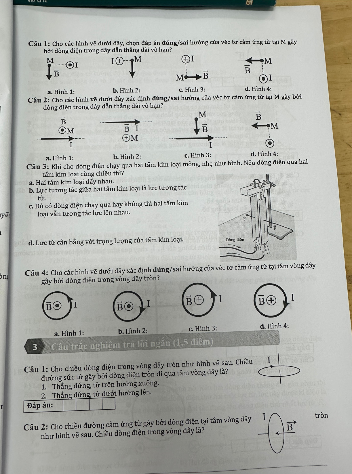 a
Câu 1: Cho các hình vhat e đưới đây, chọn đáp án đúng/sai hướng của véc tơ cảm ứng từ tại M gây
bởi dòng điện trong dây dẫn thẳng dài vô hạn?
M
I M
o
M
vector B
vector B
M vector B
I
a. Hình 1: b. Hình 2: c. Hình 3: d. Hình 4:
Câu 2: Cho các hình vẽ dưới đây xác định đúng/sai hướng của véc tơ cảm ứng từ tại M gây bởi
dòng điện trong dây dẫn thẳng dài vô hạn?
vector B
overline B
M
B I
M
+M
1
.
a. Hình 1: b. Hình 2: c. Hình 3: d. Hình 4:
Câu 3: Khi cho dòng điện chạy qua hai tấm kim loại mỏng, nhẹ như hình. Nếu dòng điện qua hai
tấm kim loại cùng chiều thì?
a. Hai tấm kim loại đẩy nhau.
b. Lực tương tác giữa hai tấm kim loại là lực tương tác
từ.
c. Dù có dòng điện chạy qua hay không thì hai tấm kim
yể loại vẫn tương tác lực lên nhau.
d. Lực từ cân bằng với trọng lượng của tấm kim loại. 
òng  Câu 4: Cho các hình vẽ dưới đây xác định đúng/sai hướng của véc tơ cảm ứng từ tại tâm vòng dây
gây bởi dòng điện trong vòng dây tròn?
B I
B I
a. Hình 1: b. Hình 2:
3  Câu trắc nghiệm trả lời ngắn (1,5 điểm)
Câu 1: Cho chiều dòng điện trong vòng dây tròn như hình vẽ sau. Chiều I
đường sức từ gây bởi dòng điện tròn đi qua tâm vòng dây là?
1. Thẳng đứng, từ trên hướng xuống.
2. Thẳng đứng, từ dưới hướng lên.
Đáp án:
Câu 2: Cho chiều đường cảm ứng từ gây bởi dòng điện tại tâm vòng dây
tròn
như hình vẽ sau. Chiều dòng điện trong vòng dây là?