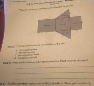 61h Geade Math
EI,I.E : More Nets, More Surface Area - Monda Humework
t **Jais drew s net for a polyhedron and calculstel its murface sems.
i

A
“0 “ 0” C ú .
*
4
( o
3
Part A. **What polyhedron can be assembled from this net?
h. Triangular prism a. Rectangular prism
d. Triangular pyramid e Rectngular pyramid
Part B: **Jada made a mistake in her area calculation. What were the mistakes?
_
_
_
rt C; *Find the correct surface area of the polyhedron. Show your reasoning.