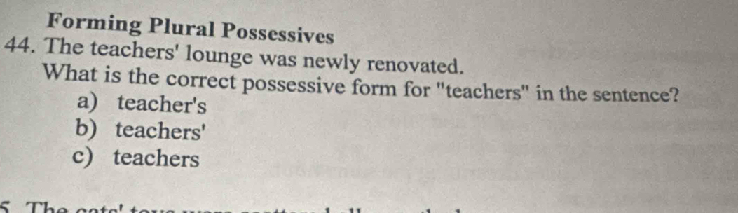 Forming Plural Possessives
44. The teachers' lounge was newly renovated.
What is the correct possessive form for "teachers" in the sentence?
a) teacher's
b) teachers'
c) teachers