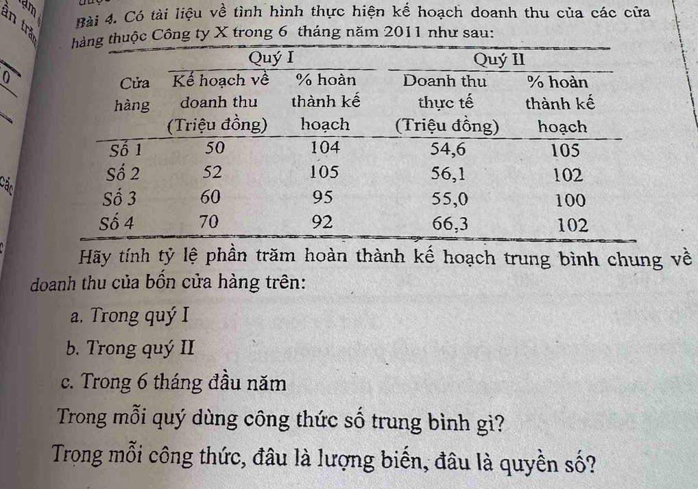 dm
Bài 4. Có tài liệu về tình hình thực hiện kế hoạch doanh thu của các cửa 
in trǎ 
uộc Công ty X trong 6 tháng năm 2011 như sau: 
_ 
0 
_ 
an 
Hãy tính tỷ lệ phần trăm hoàn thành kế hoạch trung bình chung về 
doanh thu của bốn cửa hàng trên: 
a. Trong quý I 
b. Trong quý II 
c. Trong 6 tháng đầu năm 
Trong mỗi quý dùng công thức số trung bình gì? 
Trong mỗi công thức, đâu là lượng biến, đâu là quyền số?