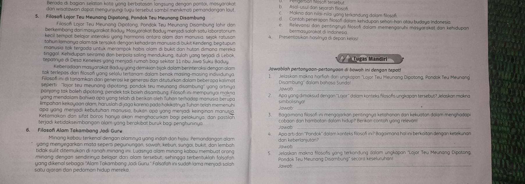 Pengertian flosof tersebut
Berada di bagian selatan kota yang berbatasan langsung dengan pantai, masyarakat b. Asal-usul dan sejarah filosof.
dan wisatawan dapat mengunjungi tugu tersebut sambil menikmati pemandangan laut. c. Makna dan nilai-nilai yang terkandung dalam filosof.
5. Filosof Lojor Teu Meunang Dipotong, Pondok Teu Meunang Disambung d. Contoh penerapan filosof dalam kehidupan sehari-hari atau budaya Indonesia.
Filosofi Lojor Teu Meunang Dipotong, Pondok Teu Meunang Disambung lahir dan e. Relevansi dan pentingnya filosofi dalam memengaruhi masyarakat dan kehidupan
berkembang dani masyarakat Baduy. Masyarakat Baduy menjadi salah satu laboratorium bermasyarakat di Indonesia.
kecil tempat belajar interaksi yang harmonis antara alam dan manusia. sejak ratusan 4. Presentasikan hasilnya di depan kelas!
tahun lamanya alam tak tersakiti dengan kehadiran manusia di bukit Kendeng, begitupun
manusia tak tergoda untuk merampok habis alam di bukit dan hutan dimana mereka
tinggal. Kehidupan seirama dan berpola saling mendukung, itulah yang terjadi di Lebak,  Tugas Mandiri
tepatnya di Desa Kenekes yang menjadi rumah bagi sekitar 11 ribu Jiwa Suku Baduy.
Keberadaan masyarakat Baduy yang demikian bijak dalam berinteraksi dengan alam Jawablah pertanyaan-pertanyaan di bawah ini dengan tepat!
tak terlepas dari filosofi yang selalu tertanam dalam benak masing-masing individunya 1. Jelaskan makna harfiah dari ungkapan "Lojor Teu Meunang Dipotong, Pondok Teu Meunang
Filosofi ini di tanamkan dari generasi ke generasi dan dituturkan dalam beberapa kalimat Disambung" dalam bahasa Sunda!
seperti: “lojor teu meunang dipotong, pondok teu meunang disambung” yang artinya Jawab:_
panjang tak boleh dipotong, pendek tak boleh disambung. Filosof ini mempunyai makna 2. Apa yang dimaksud dengan “L ojor
yang mendalam bahwa apa yang telah di berikan oleh Tuhan terhadap manusia berupa simbolisnya! " dalam konteks filosofis ungkapan tersebut? Jelaskan makna
limpahan kekayaan alam, haruslah di jaga karena pada hakikatnya Tuhan telah memenuhi Jawab:_
apa yang menjadi kebutuhan manusia, bukan apa yang menjadi keinginan manusia.
Ketamakan dan sifat boros hanya akan menghacurkan bagi pelakunya, dan pastilah 3. Bagaimana filosof ini mengajarkan pentingnya ketahanan dan kekuatan dalam menghadapi
_
terjadi ketidakseimbangan alam yang berakibat buruk bagi penghuninya.
cobaan dan hambatan dalam hidup? Berikan contoh yang relevan!
6. Filosof Alam Takambang Jadi Guru
Jawab
4. Apa arti dari “Pondok” dalam konteks filosof ini? Bagaimana hal ini berkaitan dengan ketekunan
Minang kabau terkenal dengan alamnya yang indah dan hijau. Pemandangan alam dan keberlanjutan?
yang menyegarkan mata seperti pegunungan, sawah, kebun, sungai, bukit, dan lembah Jawab_
tidak sulit ditemukan di ranah minang ini. Luasnya alam minang kabau membuat orang 5. Jelaskan makna filosofis yang terkandung dalam ungkapan “Lojor Teu Meunang Dipotong
minang dengan sendirinya belajar dari alam tersebut, sehingga terbentuklah falsafah
Pondok Teu Meunang Disambung" secara keseluruhan!
yang dikenal sebagai “Alam Takambang Jadi Guru.” Falsafah ini sudah lama menjadi salah Jawab:_
satu ajaran dan pedoman hidup mereka.