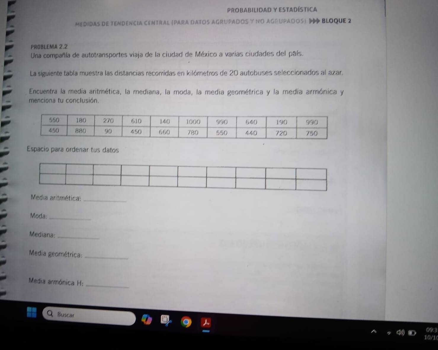 Probabilidad y EStadística 
medidas de tENDEncIa CENtral (Para DATOS AGrUPADOS y nO AGrUPAdOS) BlOque 2 
PROBLEMA 2.2 
Una compañía de autotransportes viaja de la ciudad de México a varias ciudades del país. 
La siguiente tabla muestra las distancias recorridas en kilómetros de 20 autobuses seleccionados al azar. 
Encuentra la media aritmética, la mediana, la moda, la media geométrica y la media armónica y 
menciona tu conclusión. 
Espacio para ordenar tus datos 
Media aritmética:_ 
Moda:_ 
Mediana:_ 
Media geométrica:_ 
Media armónica H:_ 
Buscar 
09:3 
10/1