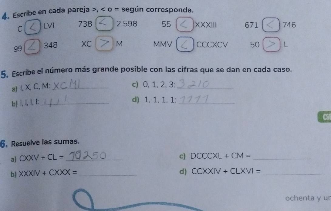 Escribe en cada pareja , o = según corresponda. 
C LVI 738 2 598 55 XXXIII 671 746 
99 348 XC M MMV CCCXCV 50 L 
5. Escribe el número más grande posible con las cifras que se dan en cada caso. 
a) l, X, C, M :_ 
c) 0, 1, 2, 3 :_ 
b) l, l, l, l :_ 
d) 1, 1, 1, 1 :_ 
Cil 
6. Resuelve las sumas. 
a) CXXV+CL= _ 
c) DCCCXL+CM= _ 
b) XXXIV+CXXX= _ 
d) CCXXIV+CLXVI= _ 
ochenta y ur