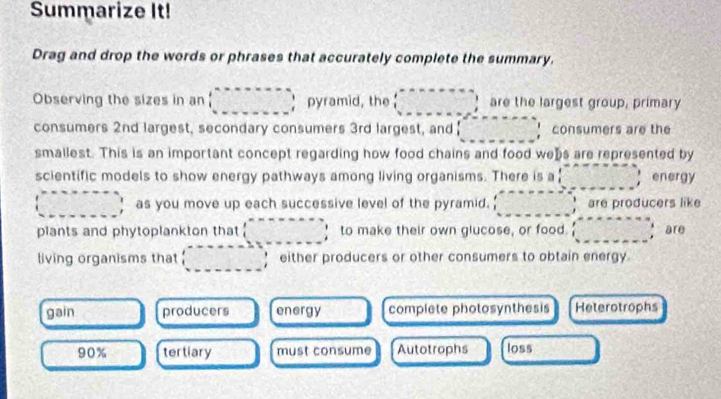 Summarize It!
Drag and drop the words or phrases that accurately complete the summary.
Observing the sizes in an □ pyramid, the beginpmatrix ·s ·s □ are the largest group, primary
consumers 2nd largest, secondary consumers 3rd largest, and □ consumers are the
smallest. This is an important concept regarding how food chains and food webs are represented by
scientific models to show energy pathways among living organisms. There is a|□ energy
(□ , as you move up each successive level of the pyramid. ........ are producers like
plants and phytoplankton that □° to make their own glucose, or food. (□ ,□ ) are
living organisms that (□ , either producers or other consumers to obtain energy.
gain producers energy complete photosynthesis Heterotrophs
90% tertiary must consume Autotrophs loss