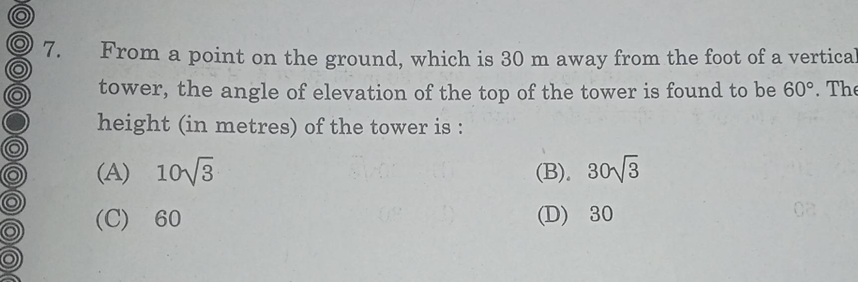 From a point on the ground, which is 30 m away from the foot of a vertica
tower, the angle of elevation of the top of the tower is found to be 60°. The
height (in metres) of the tower is :
(A) 10sqrt(3) (B). 30sqrt(3)
(C) 60 (D) 30