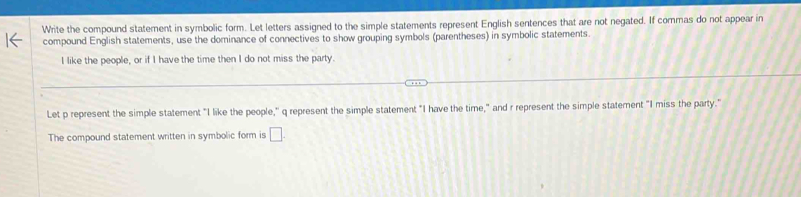 Write the compound statement in symbolic form. Let letters assigned to the simple statements represent English sentences that are not negated. If commas do not appear in 
compound English statements, use the dominance of connectives to show grouping symbols (parentheses) in symbolic statements. 
I like the people, or if I have the time then I do not miss the party. 
Let p represent the simple statement "I like the people," q represent the simple statement "I have the time," and r represent the simple statement "I miss the party." 
The compound statement written in symbolic form is □ .