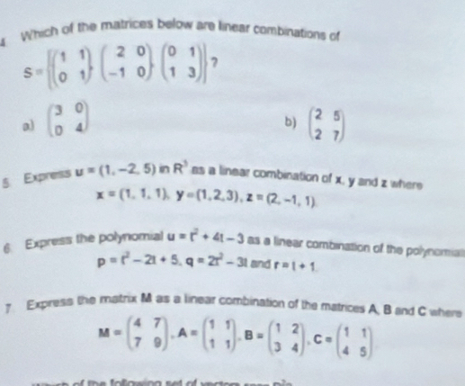 Which of the matrices below are linear combinations of
S=beginbmatrix beginpmatrix 1&1 0&1endpmatrix beginpmatrix 2&0 -1&0endpmatrix beginpmatrix 0&1 1&3endpmatrix endbmatrix 7
a) beginpmatrix 3&0 0&4endpmatrix beginpmatrix 2&5 2&7endpmatrix
b)
5 Express u=(1,-2,5)inR^3 as a linear combination of x, y and z where
x=(1,1,1), y=(1,2,3), z=(2,-1,1)
6. Express the polynomial u=t^2+4t-3 as a linear combination of the polynomial
p=r^2-2t+5, q=2t^2-3t and r=1+1
7 Express the matrix M as a linear combination of the matrices A B and C where
M=beginpmatrix 4&7 7&9endpmatrix , A=beginpmatrix 1&1 1&1endpmatrix , B=beginpmatrix 1&2 3&4endpmatrix , C=beginpmatrix 1&1 4&5endpmatrix