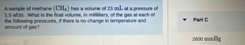 A sample of methane (CH_4) has a volume of 23 mL at a pressure of
1.5 atm. What is the final volume, in milliliters, of the gas at each of 
the following pressures, if there is no change in temperature and Part C 
amount of gas?
2600 mmHg