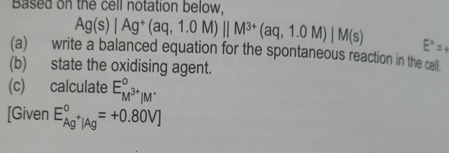 Based on the cell notation below,
Ag(s)|Ag^+(aq,1.0M)||M^(3+)(aq,1.0M)|M(s)
(a) write a balanced equation for the spontaneous reaction in the cell. 
(b) state the oxidising agent. 
(c) calculate E_M^(3+)|M^.^circ 
[Given E_Ag^+|Ag^circ =+0.80V]