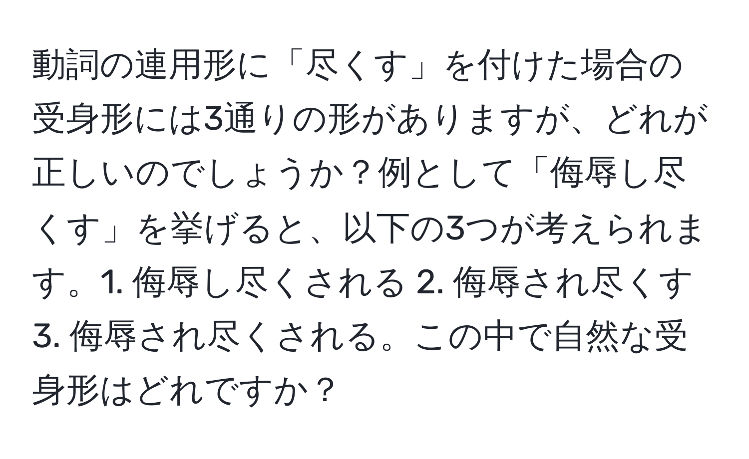 動詞の連用形に「尽くす」を付けた場合の受身形には3通りの形がありますが、どれが正しいのでしょうか？例として「侮辱し尽くす」を挙げると、以下の3つが考えられます。1. 侮辱し尽くされる 2. 侮辱され尽くす 3. 侮辱され尽くされる。この中で自然な受身形はどれですか？