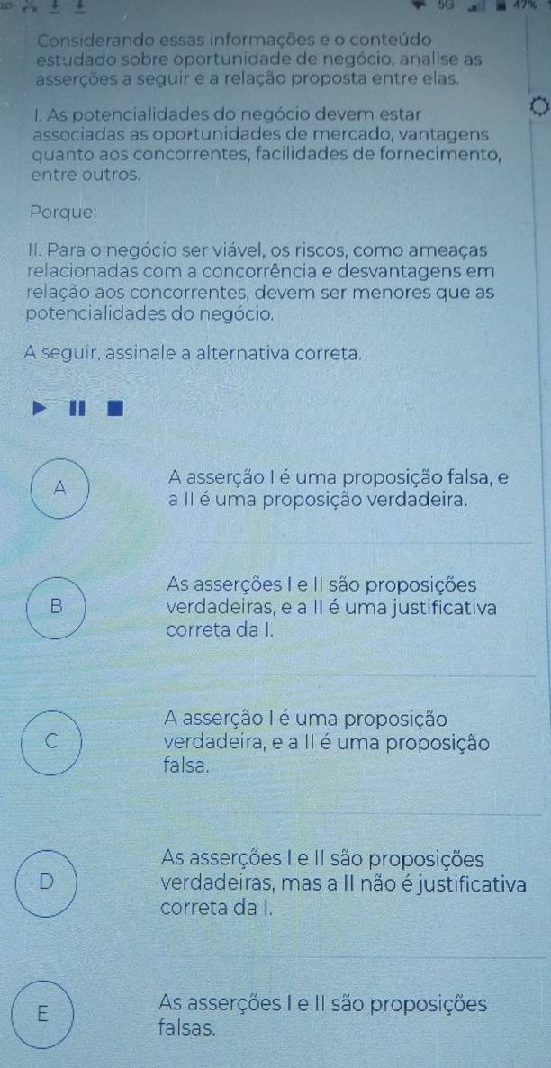 5G
Considerando essas informacões e o conteúdo
estudado sobre oportunidade de negócio, analise as
asserções a seguir e a relação proposta entre elas.
I. As potencialidades do negócio devem estar
associadas as oportunidades de mercado, vantagens
quanto aos concorrentes, facilidades de fornecimento,
entre outros.
Porque:
I. Para o negócio ser viável, os riscos, como ameaças
relacionadas com a concorrência e desvantagens em
relação aos concorrentes, devem ser menores que as
potencialidades do negócio.
A seguir, assinale a alternativa correta.
A
A asserção I é uma proposição falsa, e
a II é uma proposição verdadeira.
As asserções I e II são proposições
B verdadeiras, e a II é uma justificativa
correta da I.
A asserção I é uma proposição
C verdadeira, e a II é uma proposição
falsa.
As asserções I e II são proposições
D verdadeiras, mas a II não é justificativa
correta da I.
E
As asserções I e II são proposições
falsas.