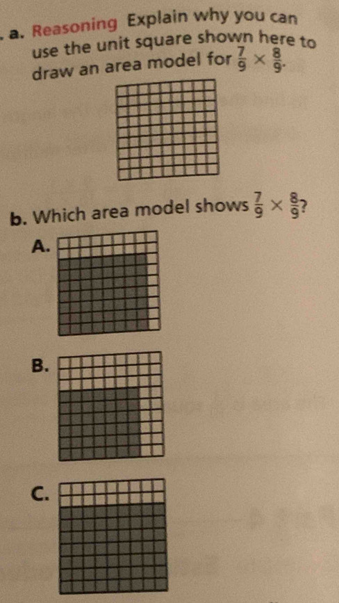 Reasoning Explain why you can 
use the unit square shown here to 
draw an area model for  7/9 *  8/9 . 
b. Which area model shows  7/9 *  8/9  2 
A. 
B. 
C.