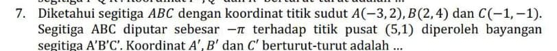 Diketahui segitiga ABC dengan koordinat titik sudut A(-3,2), B(2,4) dan C(-1,-1). 
Segitiga ABC diputar sebesar −π terhadap titik pusat (5,1) diperoleh bayangan 
segitiga A'B'C'. Koordinat A'.B' dan C' berturut-turut adalah ...