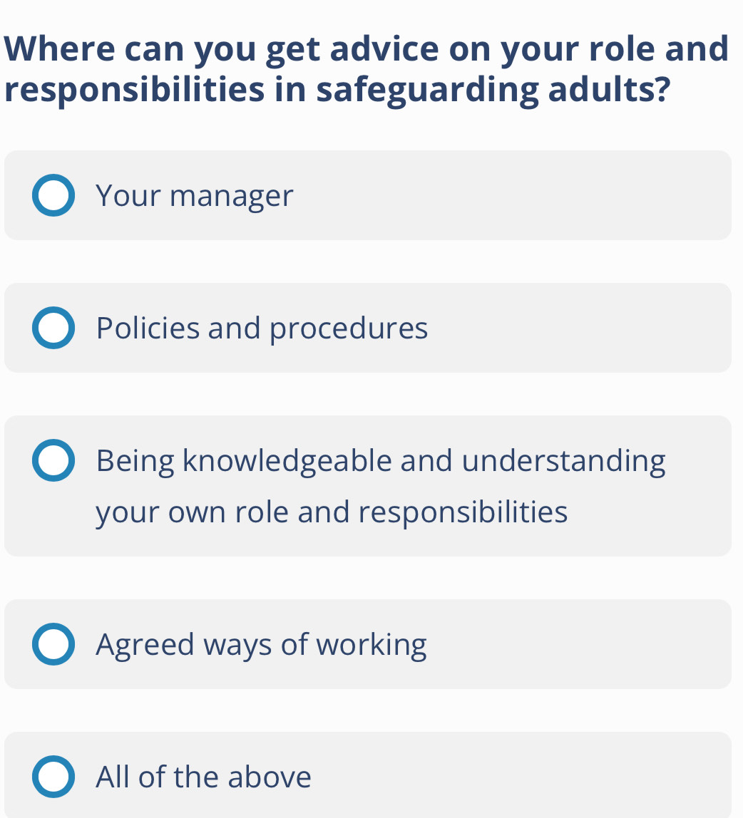 Where can you get advice on your role and
responsibilities in safeguarding adults?
Your manager
Policies and procedures
Being knowledgeable and understanding
your own role and responsibilities
Agreed ways of working
All of the above