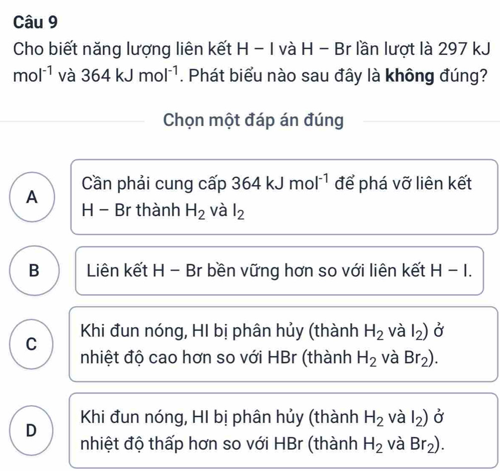 Cho biết năng lượng liên kết H - I và H - Br lần lượt là 297 kJ
mol^(-1) và 364kJmol^(-1). Phát biểu nào sau đây là không đúng?
Chọn một đáp án đúng
Cần phải cung cấp 36 4 kJ mol^(-1) để phá vỡ liên kết
A
H - Br thành H_2 và l_2
B Liên kết H - Br bền vững hơn so với liên kết H - I.
Khi đun nóng, HI bị phân hủy (thành H_2 và l_2) Ở
C
nhiệt độ cao hơn so với HBr (thành H_2 và Br_2).
Khi đun nóng, HI bị phân hủy (thành H_2 và l_2) Ở
D
nhiệt độ thấp hơn so với HBr (thành H_2 và Br_2).