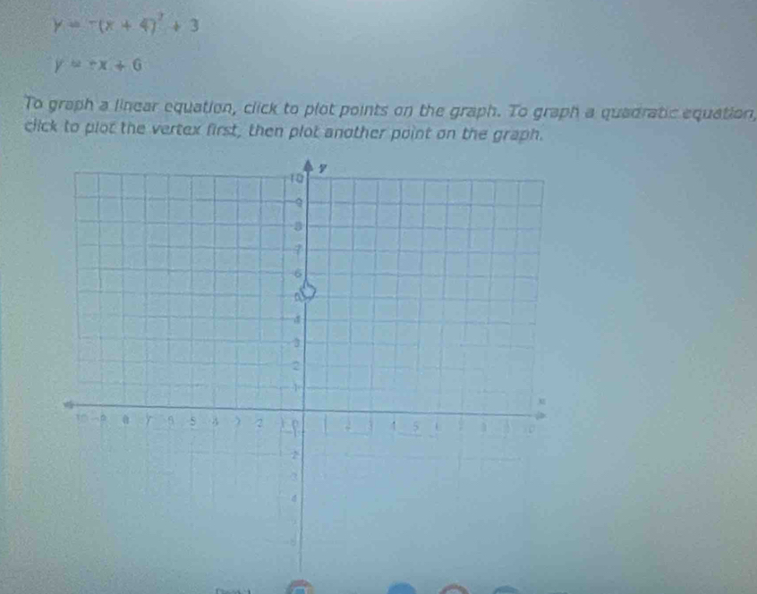 y=-(x+4)^2+3
y=-x+6
To graph a linear equation, click to plot points on the graph. To graph a quadratic equation,
click to plot the vertex first, then plot another point on the graph.