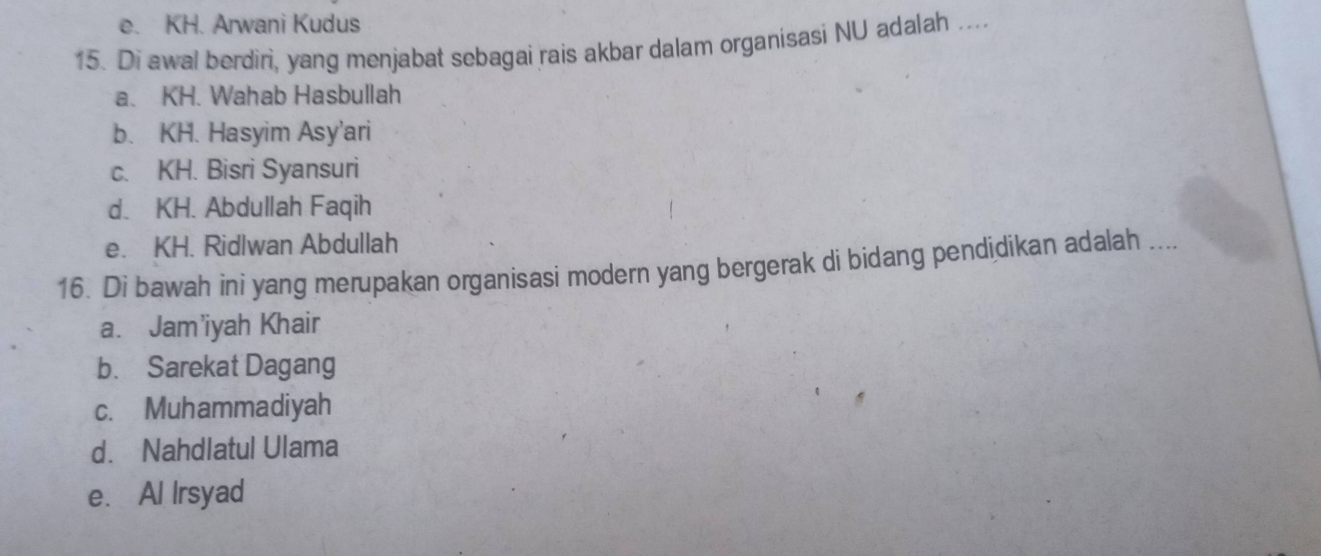 e. KH. Arwani Kudus
15. Di awal berdiri, yang menjabat sebagai rais akbar dalam organisasi NU adalah ....
a. KH. Wahab Hasbullah
b. KH. Hasyim Asy’ari
c. KH. Bisri Syansuri
d. KH. Abdullah Faqih
e. KH. Ridlwan Abdullah
16. Di bawah ini yang merupakan organisasi modern yang bergerak di bidang pendidikan adalah ....
a. Jam’iyah Khair
b. Sarekat Dagang
c. Muhammadiyah
d. Nahdlatul Ulama
e. Al Irsyad