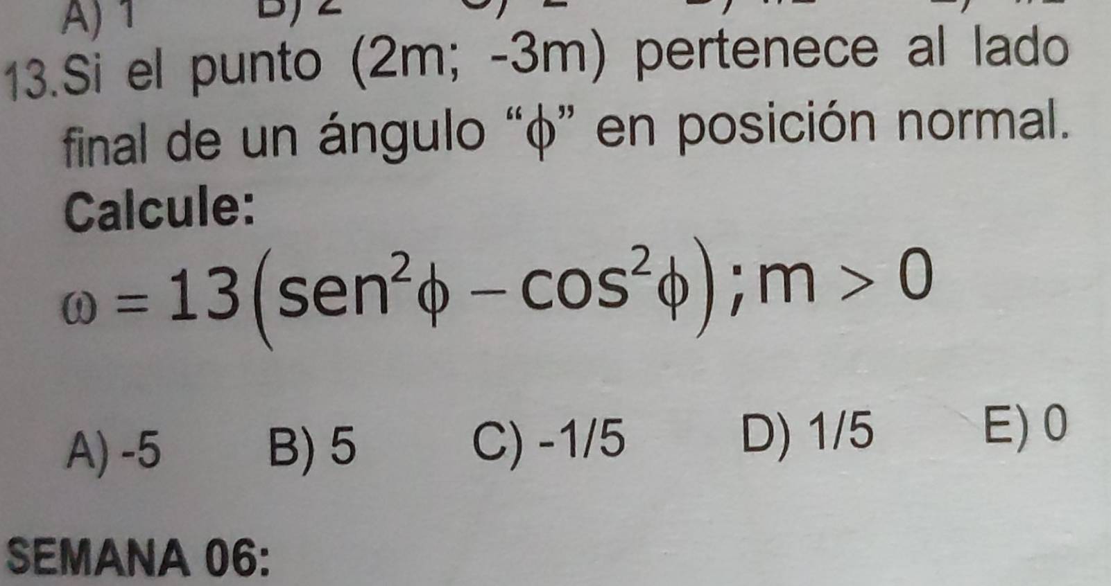 A) 1
13.Si el punto (2m; -3m) pertenece al lado
final de un ángulo “ φ ” en posición normal.
Calcule:
omega =13(sen^2phi -cos^2phi ); m>0
A) -5 B) 5 C) -1/5
D) 1/5 E) 0
SEMANA 06: