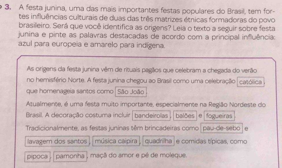 A festa junina, uma das mais importantes festas populares do Brasil, tem for- 
tes influências culturais de duas das três matrizes étnicas formadoras do povo 
brasileiro. Será que você identifica as origens? Leia o texto a seguir sobre festa 
junina e pinte as palavras destacadas de acordo com a principal influência: 
azul para europeia e amarelo para indígena. 
As origens da festa junina vêm de rituais pagãos que celebram a chegada do verão 
no hemisfério Norte. A festa junina chegou ao Brasil como uma celebração católica 
que homenageia santos como São João 
Atualmente, é uma festa muito importante, especialmente na Região Nordeste do 
Brasil. A decoração costuma incluir bandeirolas balões e fogueiras 
Tradicionalmente, as festas juninas têm brincadeiras como pau-de-sebo e 
lavagem dos santos música caipira , quadrilha | e comidas típicas, como 
pipoca pamonha , maçã do amor e pé de moleque.