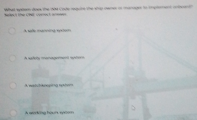 What system does the ISM Code require the ship owner or manager to implement onboard?
Select the ONE correct answer
A safe manning system
A safely management system
A watchkeeping syster
A working hours system