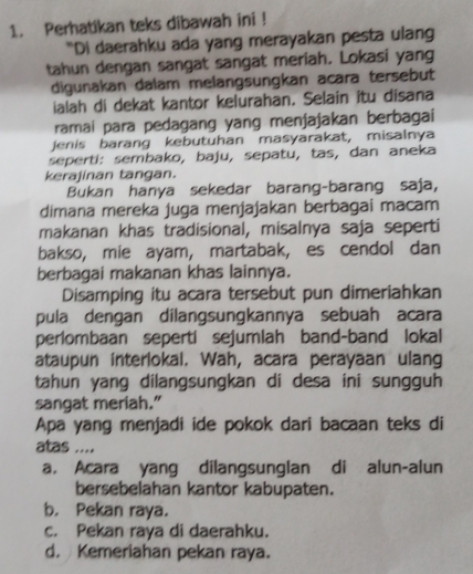 Perhatikan teks dibawah ini !
“Di daerahku ada yang merayakan pesta ulang
tahun dengan sangat sangat meriah. Lokasi yang
digunakan dalam melangsungkan acara tersebut
ialah di dekat kantor kelurahan. Selain itu disana
ramai para pedagang yang menjajakan berbagai
Jenis barang kebutuhan masyarakat, misalnya
seperti: sembako, baju, sepatu, tas, dan aneka
kerajinan tangan.
Bukan hanya sekedar barang-barang saja,
dimana mereka juga menjajakan berbagai macam
makanan khas tradisional, misalnya saja seperti
bakso, mie ayam, martabak, es cendol dan
berbagai makanan khas lainnya.
Disamping itu acara tersebut pun dimeriahkan
pula dengan dilangsungkannya sebuah acara
perlombaan seperti sejumlah band-band lokal
ataupun interlokal. Wah, acara perayaan ulang
tahun yang dilangsungkan di desa ini sungguh
sangat meriah."
Apa yang menjadi ide pokok dari bacaan teks di
atas ....
a. Acara yang dilangsunglan di alun-alun
bersebelahan kantor kabupaten.
b. Pekan raya.
c. Pekan raya di daerahku.
d. Kemeriahan pekan raya.