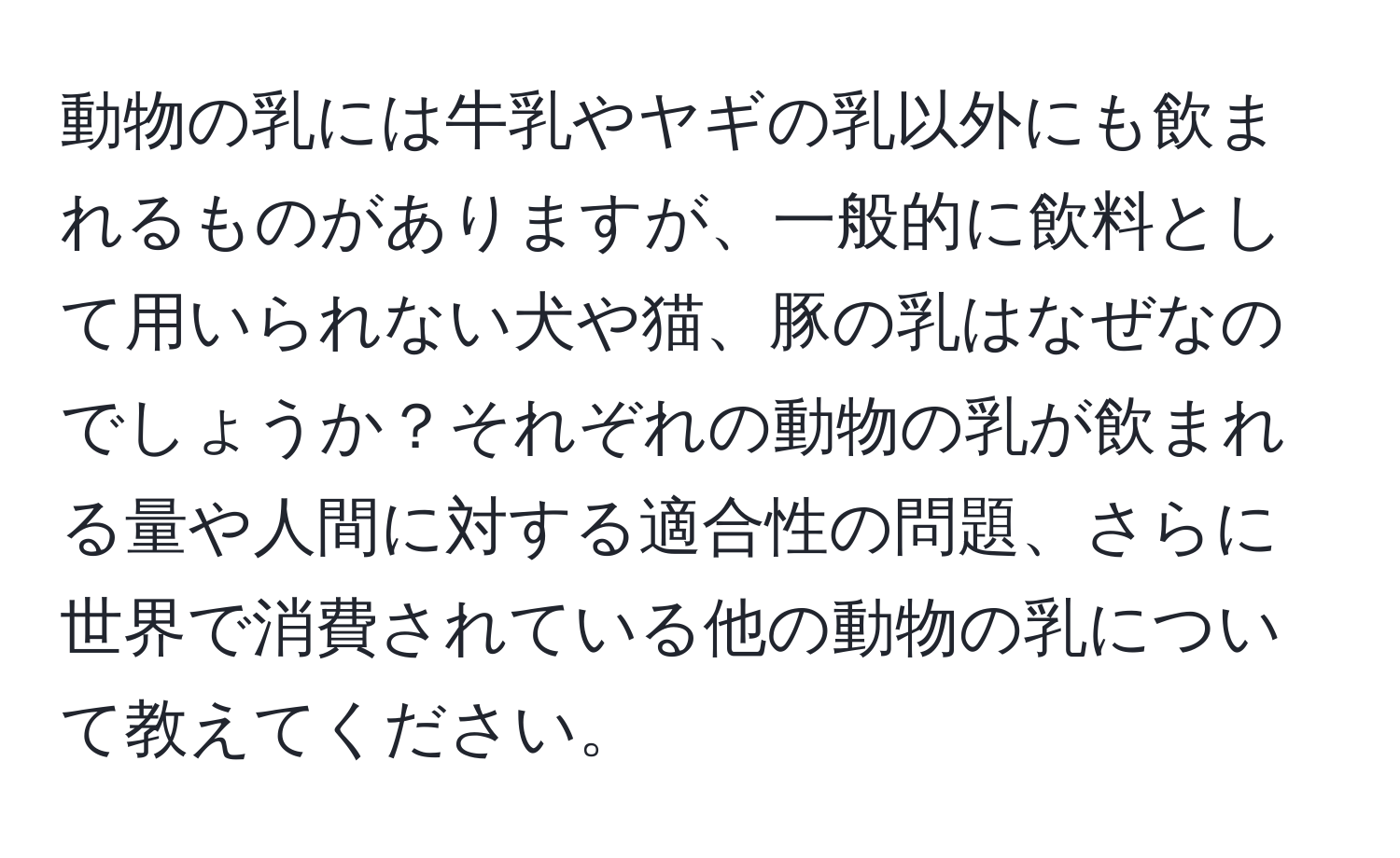動物の乳には牛乳やヤギの乳以外にも飲まれるものがありますが、一般的に飲料として用いられない犬や猫、豚の乳はなぜなのでしょうか？それぞれの動物の乳が飲まれる量や人間に対する適合性の問題、さらに世界で消費されている他の動物の乳について教えてください。