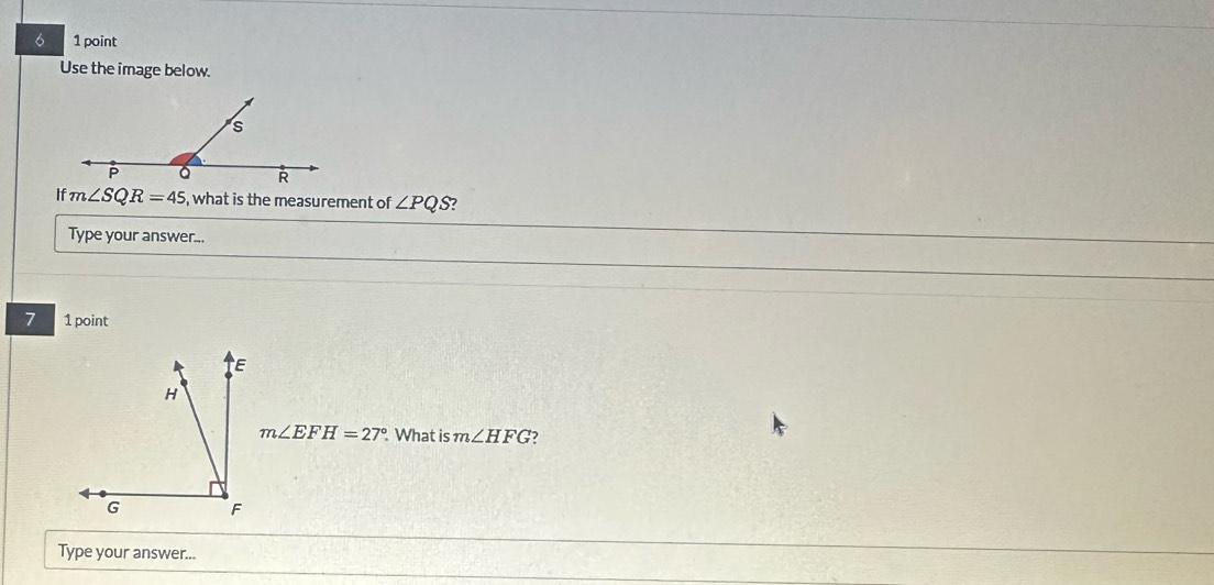 6 1 point 
Use the image below. 
If m∠ SQR=45 , what is the measurement of ∠ PQS ? 
Type your answer... 
7 1 point
m∠ EFH=27° What is m∠ HFG 2 
Type your answer...