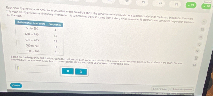 Expeñor 
23 24 25 26 27 28 
Each year, the newspaper America at a Glance writes an article about the performance of students on a particular nationwide math test. Included in the article 
for the test. 
this year was the following frequency distribution. It summarizes the test scores from a study which looked at 48 students who completed preparation programs 2 
d on the frequency distribution, using the midpoint of each data class, estimate the mean mathematics test score for the students in the study. For your 
intermediate computations, use four or more decimal places, and round your answer to one decimal place. 
× 
Check Save For Later Submit Assignment