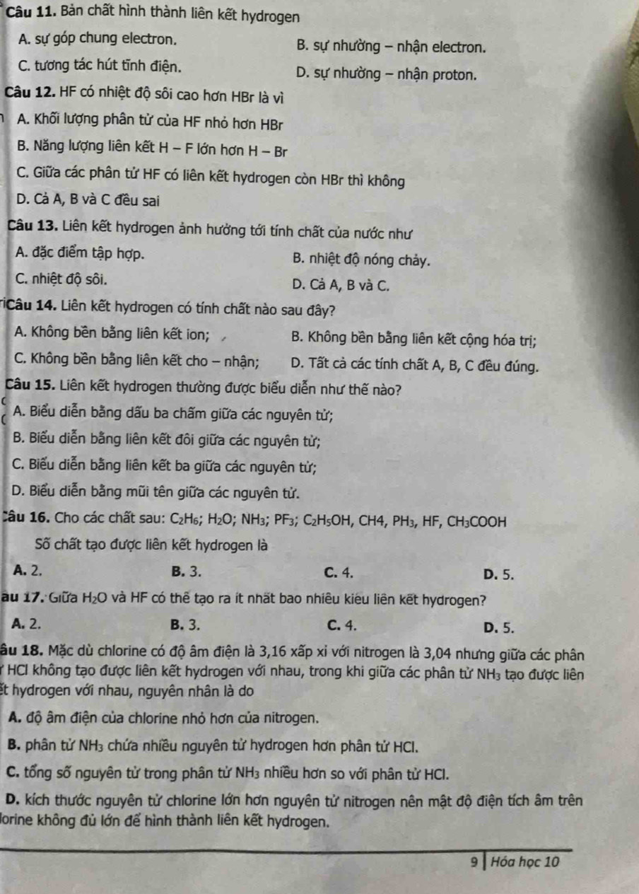 Bản chất hình thành liên kết hydrogen
A. sự góp chung electron. B. sự nhường - nhận electron.
C. tương tác hút tĩnh điện. D. sự nhường - nhận proton.
Câu 12. HF có nhiệt độ sôi cao hơn HBr là vì
A. Khối lượng phân tử của HF nhỏ hơn HBr
B. Năng lượng liên kết H - F lớn hơn H - Br
C. Giữa các phân tử HF có liên kết hydrogen còn HBr thì không
D. Cà A, B và C đều sai
Câu 13. Liên kết hydrogen ảnh hưởng tới tính chất của nước như
A. đặc điểm tập hợp. B. nhiệt độ nóng chảy.
C. nhiệt độ sôi. D. Cả A, B và C.
TiCâu 14. Liên kết hydrogen có tính chất nào sau đây?
A. Không bên bằng liên kết ion; B. Không bền bằng liên kết cộng hóa trị;
C. Không bền bằng liên kết cho - nhận; D. Tất cà các tính chất A, B, C đều đúng.
Câu 15. Liên kết hydrogen thường được biểu diễn như thế nào?
A. Biểu diễn bằng dấu ba chấm giữa các nguyên tử;
B. Biểu diễn bằng liên kết đôi giữa các nguyên từ;
C. Biểu diễn bằng liên kết ba giữa các nguyên tử;
D. Biểu diễn bằng mũi tên giữa các nguyên tử.
Câu 16. Cho các chất sau: C_2H_6; H_2O;NH_3;PF_3;C_2H_5OH,CH4,PH_3,HF,CH_3COOH
Số chất tạo được liên kết hydrogen là
A. 2. B. 3. C. 4. D. 5.
au 17. Giữa H_2O và HF có thể tạo ra ít nhất bao nhiêu kiêu liên kết hydrogen?
A. 2. B. 3. C. 4. D. 5.
lâu 18. Mặc dù chlorine có độ âm điện là 3,16 xấp xỉ với nitrogen là 3,04 nhưng giữa các phân
* HCI không tạo được liên kết hydrogen với nhau, trong khi giữa các phân tử NH_3 tạo được liên
et hydrogen với nhau, nguyên nhân là do
A độ âm điện của chlorine nhỏ hơn của nitrogen.
B. phân tử NH₃ chứa nhiều nguyên tử hydrogen hơn phân tử HCI.
C. tổng số nguyên từ trong phân từ NH₃ nhiều hơn so với phân từ HCI.
D. kích thước nguyên tử chlorine lớn hơn nguyên tử nitrogen nên mật độ điện tích âm trên
Jorine không đủ lớn để hình thành liên kết hydrogen.
9  Hóa học 10