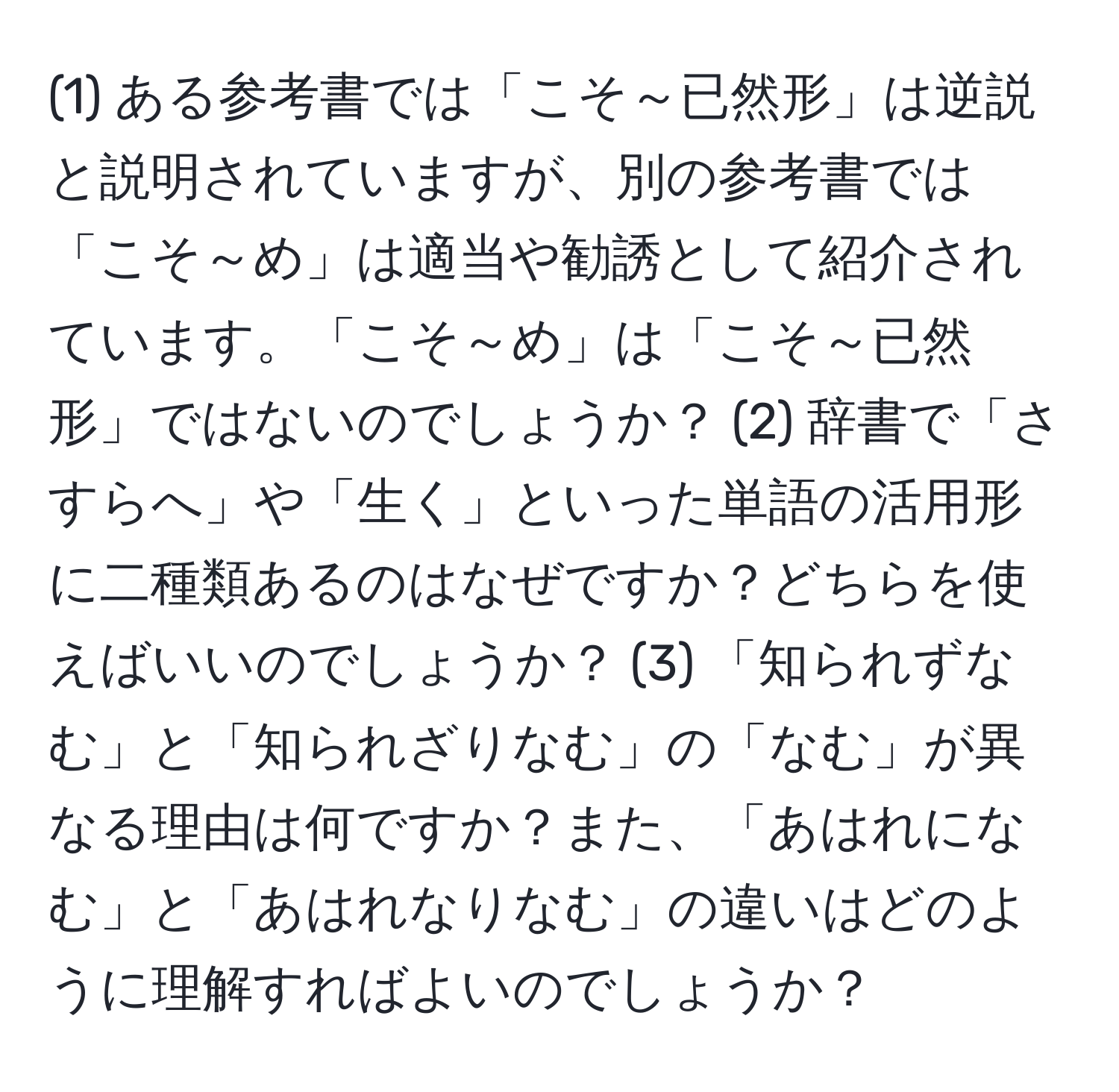 (1) ある参考書では「こそ～已然形」は逆説と説明されていますが、別の参考書では「こそ～め」は適当や勧誘として紹介されています。「こそ～め」は「こそ～已然形」ではないのでしょうか？ (2) 辞書で「さすらへ」や「生く」といった単語の活用形に二種類あるのはなぜですか？どちらを使えばいいのでしょうか？ (3) 「知られずなむ」と「知られざりなむ」の「なむ」が異なる理由は何ですか？また、「あはれになむ」と「あはれなりなむ」の違いはどのように理解すればよいのでしょうか？