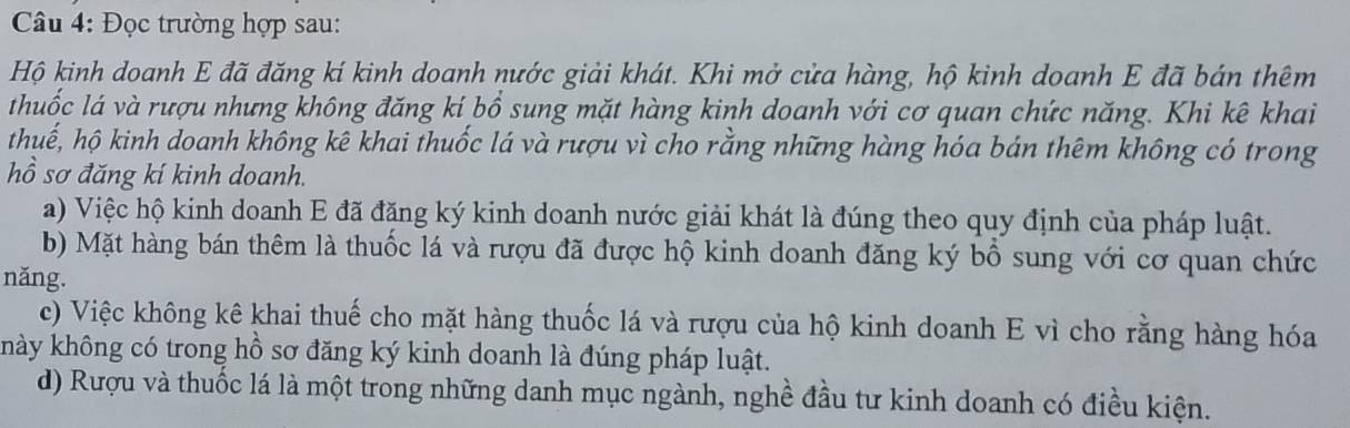 Đọc trường hợp sau: 
Hộ kinh doanh E đã đăng kí kinh doanh nước giải khát. Khi mở cửa hàng, hộ kinh doanh E đã bán thêm 
thuốc lá và rượu nhưng không đăng kí bổ sung mặt hàng kinh doanh với cơ quan chức năng. Khi kê khai 
thuế, hộ kinh doanh không kê khai thuốc lá và rượu vì cho rằng những hàng hóa bán thêm không có trong 
hồ sơ đăng kí kinh doanh. 
a) Việc hộ kinh doanh E đã đăng ký kinh doanh nước giải khát là đúng theo quy định của pháp luật. 
b) Mặt hàng bán thêm là thuốc lá và rượu đã được hộ kinh doanh đăng ký bồ sung với cơ quan chức 
năng. 
c) Việc không kê khai thuế cho mặt hàng thuốc lá và rượu của hộ kinh doanh E vì cho rằng hàng hóa 
khày không có trong hồ sơ đăng ký kinh doanh là đúng pháp luật. 
d) Rượu và thuốc lá là một trong những danh mục ngành, nghề đầu tư kinh doanh có điều kiện.