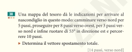 Una mappa del tesoro dà le indicazioni per arrivare al 
nascondiglio in questo modo: camminare verso nord per
5 passi, proseguire per 8 passi verso ovest, per 3 passi ver- 
so nord e infine ruotare di 53° in direzione est e percor 
rere 10 passi. 
Determina il vettore spostamento totale. 
[ 14 passi, verso nord]