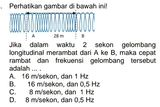 Perhatikan gambar di bawah ini!
Jika dalam waktu 2 sekon gelombang
longitudinal merambat dari A ke B, maka cepat
rambat dan frekuensi gelombang tersebut
adalah ... .
A. 16 m/sekon, dan 1 Hz
B. 16 m/sekon, dan 0,5 Hz
C. 8 m/sekon, dan 1 Hz
D. 8 m/sekon, dan 0,5 Hz