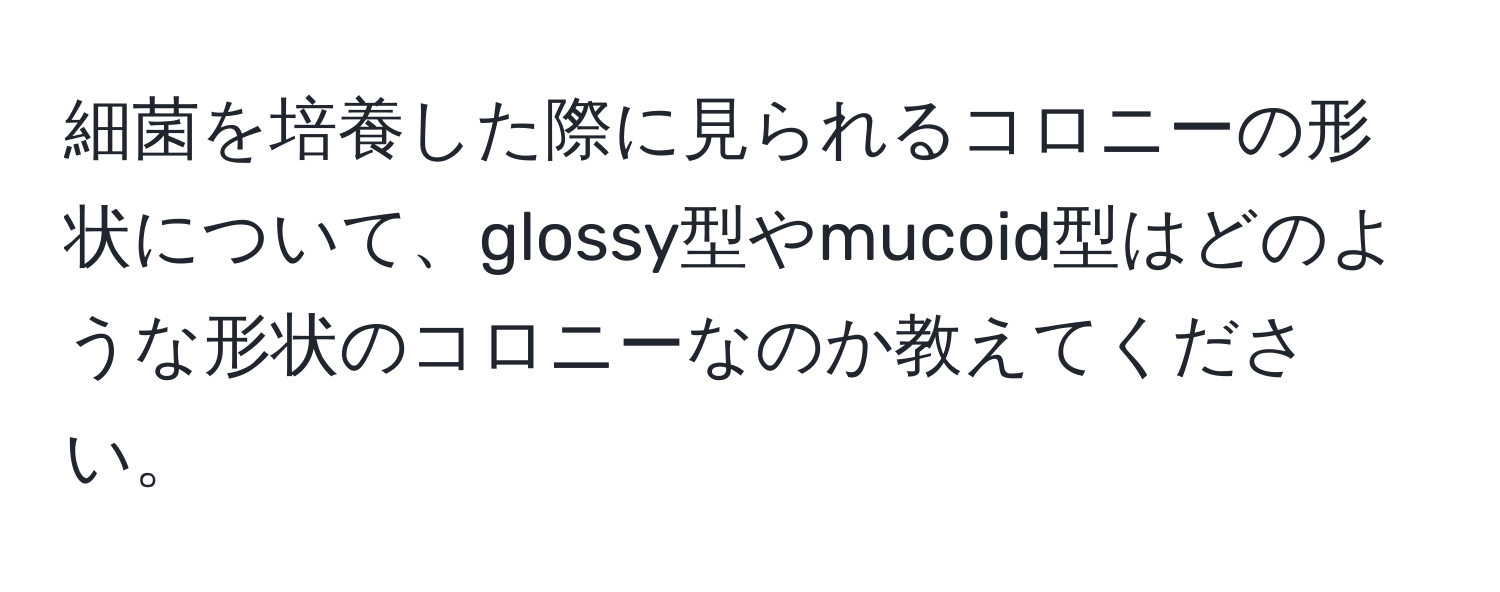 細菌を培養した際に見られるコロニーの形状について、glossy型やmucoid型はどのような形状のコロニーなのか教えてください。