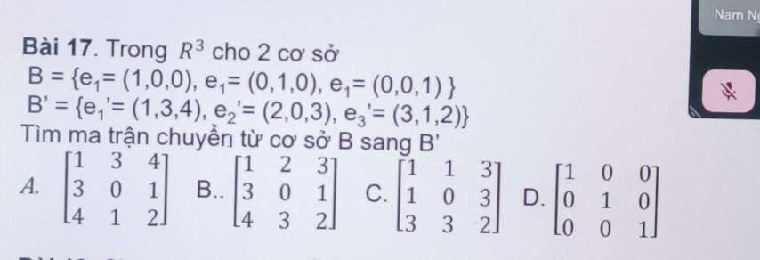 Nam N
Bài 17. Trong R^3 cho 2 cơ sở
B= e_1=(1,0,0),e_1=(0,1,0),e_1=(0,0,1)
B'= e_1'=(1,3,4),e_2'=(2,0,3),e_3'=(3,1,2)
Tìm ma trận chuyển từ cơ sở B sang B'
A. beginbmatrix 1&3&4 3&0&1 4&1&2endbmatrix B.. beginbmatrix 1&2&3 3&0&1 4&3&2endbmatrix C. beginbmatrix 1&1&3 1&0&3 3&3&2endbmatrix D. beginbmatrix 1&0&0 0&1&0 0&0&1endbmatrix