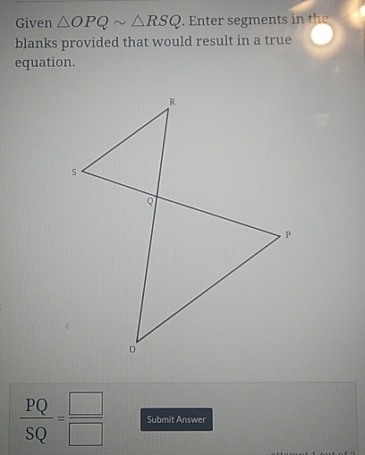 Given △ OPQsim △ RSQ. Enter segments in the 
blanks provided that would result in a true 
equation.
 PQ/SQ = □ /□   Submit Answer