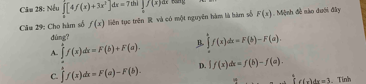 Nếu ∈tlimits _0^(2[4f(x)+3x^2)]dx=7thi∈tlimits _0f(x)dx bang
Câu 29: Cho hàm số f(x) liên tục trên R và có một nguyên hàm là hàm số F(x). Mệnh đề nào dưới đây
đúng?
A. ∈tlimits _a^(bf(x)dx=F(b)+F(a).
B. ∈tlimits _a^bf(x)dx=F(b)-F(a).
D.
C. ∈tlimits ^b)f(x)dx=F(a)-F(b). ∈t f(x)dx=f(b)-f(a). 
10
∈tlimits _6^6f(x)dx=3. Tính