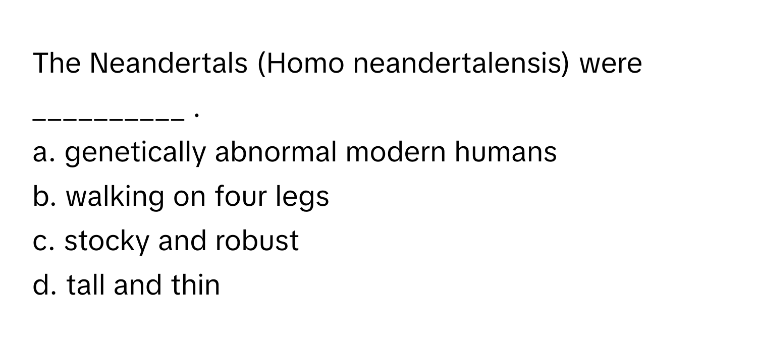 The Neandertals (Homo neandertalensis) were __________ .

a. genetically abnormal modern humans
b. walking on four legs
c. stocky and robust
d. tall and thin