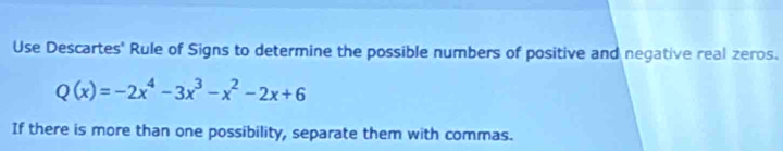 Use Descartes' Rule of Signs to determine the possible numbers of positive and negative real zeros.
Q(x)=-2x^4-3x^3-x^2-2x+6
If there is more than one possibility, separate them with commas.