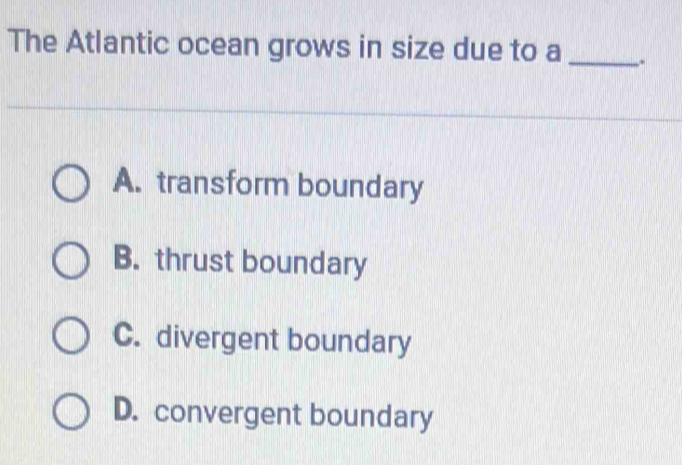 The Atlantic ocean grows in size due to a _.
A. transform boundary
B. thrust boundary
C. divergent boundary
D. convergent boundary