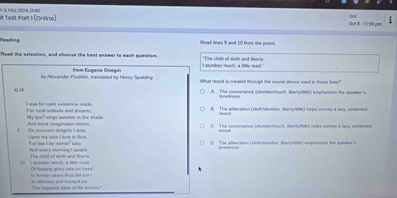 1- 3, FALL 2024, DUKE
it Test Part 1 (Online) Oct 8 - 11:59 pm DUE i
Reading Read lines 9 and 10 from the poem
Read the selection, and choose the best answer to each question. "The child of sloth and liberty.
I slumber much, a little read."
from Eugene Onegin
by Alexander Pushkin, translated by Henry Spalding What mood is created through the sound device used in these lines?
XLIX A. The consonance (slumber/much, liberty/little) emphasizes the speaker's
loneliness.
I was for calm existence made. B. The alliteration (sloth/slumber, liberty/little) helps convey a lazy, contented
For rural solitude and dreams. mood.
Mylyre^1 sings sweeter in the shade
And more imagination teems C. The consonance (slumber/much, liberty/little) helps convey a lazy, contented
5 On innocent delights I dote. mood.
Upon my lake I love to float.
For law I far nente^2 take D. The alliteration (sloth/slumber, liberty/little) emphasizes the speaker's
And every morning I awake
loneliness
The child of sloth and liberty
10 I slumber much, a little read.
Of fleeting glory take no heed
In former years thus did not I
In idleness and tranquil joy
The happiest days of life employ?