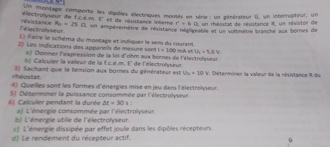 N°
Un montage comporte les dipôles électriques montés en série : un générateur G, un interrupteur, un 
électrolyseur de f.c.é.m. E° et de résistance interne r'=6Omega , un rhéostat de résistance R, un résistor de 
résistance R_0=25Omega , un ampèremètre de résistance négligeable et un voltmètre branché aux bornes de 
l'é lectrolyseur. 
1) Faire le schéma du montage et indiquer le sens du courant. 
2) Les indications des appareils de mesure sont I=100 mA et U_E=5,6V. 
a) Donner l'expression de la loi d'ohm aux bornes de l'électrolyseur. 
b) Calculer la valeur de la f.c.é.m. E^ de l'électrolyseur. 
3) Sachant que la tension aux bornes du générateur est U_6=10V. Déterminer la valeur de la résistance R du 
rhéostat. 
4) Quelles sont les formes d'énergies mise en jeu dans l'électrolyseur. 
5) Déterminer la puissance consommée par l'électrolyseur. 
6) Calculer pendant la durée △ t=30s
a) L'énergie consommée par l'électrolyseur. 
b) L'énergie utile de l'électrolyseur. 
c) L'énergie dissipée par effet joule dans les dipôles récepteurs. 
d) Le rendement du récepteur actif.
G