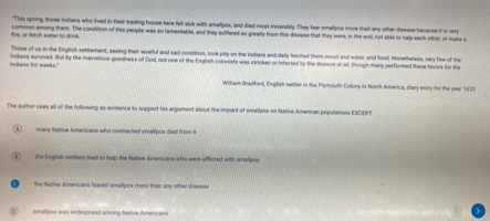 "This spring, those Indians who lived in their treding house here fell sick with smalipox, and died most miserably. They fear smallipox more than any other disease because it is very
Sine, or fetch woner to drink common among them. The condition of this people was so lamentable, and they suffered so greatly from this dissase that they were, in the envil, not able to help each-other, or make a
Those of us in the English settlement, seeing their woeful and sail condition, took pily on the Indlams and daily fetched them wood and water, and food. Nonetheless, very few of the
Indians for amah " Indians survived. But by the marvelous goodness of God, not one of the English colonists was skricken or infected by the disesse at all, though many performed these favor for the
William Brkdford, English settle in the Plymouth Colony in North America, diary entry for the year 533
The author uses all of the following as evidence to support his argument about the impact of smalipts on Native Amercan populations EXCEPT
many Native Americans who contrached smallpox died from it
the English settiens tried to help the Native Amencars who were afficted with smalipox
the Native Americans feared smallpox more than any other disease
smalipox was widespread among Native Americans