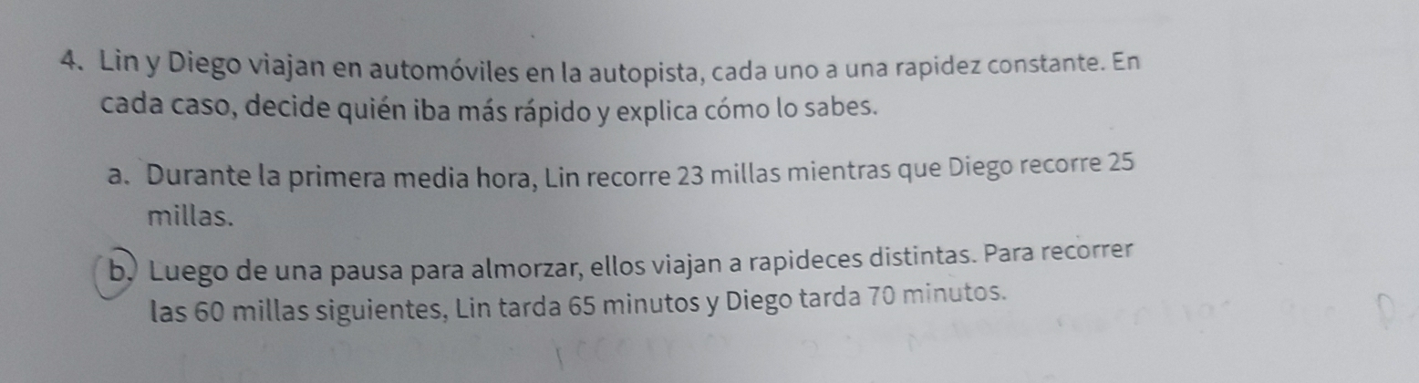 Lin y Diego viajan en automóviles en la autopista, cada uno a una rapidez constante. En
cada caso, decide quién iba más rápido y explica cómo lo sabes.
a. Durante la primera media hora, Lin recorre 23 millas mientras que Diego recorre 25
millas.
b, Luego de una pausa para almorzar, ellos viajan a rapideces distintas. Para recorrer
las 60 millas siguientes, Lin tarda 65 minutos y Diego tarda 70 minutos.